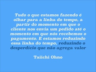 Tudo o que estamos fazendo é
olhar para a linha do tempo, a
partir do momento em que o
cliente nos envia um pedido até o
momento em que nós recebemos o
pagamento. E estamos reduzindo
essa linha do tempo, reduzindo o
desperdício que não agrega valor
!

Taiichi Ohno

 
