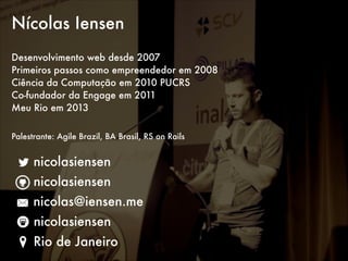 Nícolas Iensen
!

Desenvolvimento web desde 2007
Primeiros passos como empreendedor em 2008
Ciência da Computação em 2010 PUCRS
Co-fundador da Engage em 2011
Meu Rio em 2013
!
Palestrante: Agile Brazil, BA Brasil, RS on Rails

nicolasiensen
nicolasiensen
nicolas@iensen.me
nicolasiensen
Rio de Janeiro

 