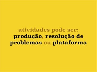atividades pode ser:
produção, resolução de
problemas ou plataforma

 