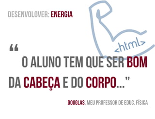 desenvolover: Energia
“ O Aluno tem que ser bom
da cabeça e do corpo...”
Douglas, meu professor de educ. Física