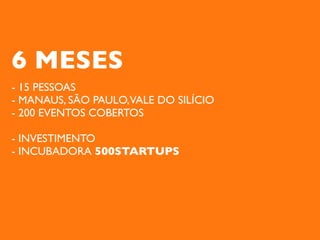 6 MESES
- 15 PESSOAS
- MANAUS, SÃO PAULO,VALE DO SILÍCIO
- 200 EVENTOS COBERTOS

- INVESTIMENTO
- INCUBADORA 500STARTUPS
 