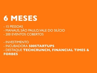 6 MESES
- 15 PESSOAS
- MANAUS, SÃO PAULO,VALE DO SILÍCIO
- 200 EVENTOS COBERTOS

- INVESTIMENTO
- INCUBADORA 500STARTUPS
- DESTAQUE TECHCRUNCH, FINANCIAL TIMES &
FORBES
 
