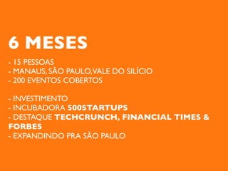 6 MESES
- 15 PESSOAS
- MANAUS, SÃO PAULO,VALE DO SILÍCIO
- 200 EVENTOS COBERTOS

- INVESTIMENTO
- INCUBADORA 500STARTUPS
- DESTAQUE TECHCRUNCH, FINANCIAL TIMES &
FORBES
- EXPANDINDO PRA SÃO PAULO
 