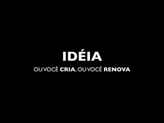 IDÉIA
OU VOCÊ CRIA, OU VOCÊ RENOVA
 
