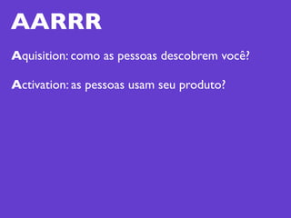 AARRR
Aquisition: como as pessoas descobrem você?

Activation: as pessoas usam seu produto?
 