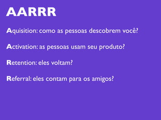 AARRR
Aquisition: como as pessoas descobrem você?

Activation: as pessoas usam seu produto?

Retention: eles voltam?

Referral: eles contam para os amigos?
 
