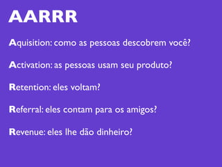 AARRR
Aquisition: como as pessoas descobrem você?

Activation: as pessoas usam seu produto?

Retention: eles voltam?

Referral: eles contam para os amigos?

Revenue: eles lhe dão dinheiro?
 