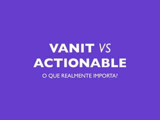 VANIT VS
ACTIONABLE
O QUE REALMENTE IMPORTA?
 