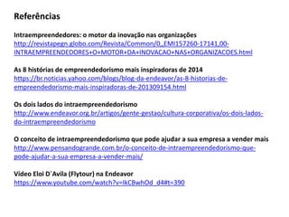 Referências Intraempreendedores: o motor da inovação nas organizações http://revistapegn.globo.com/Revista/Common/0,,EMI157260-17141,00- INTRAEMPREENDEDORES+O+MOTOR+DA+INOVACAO+NAS+ORGANIZACOES.html As 8 histórias de empreendedorismo mais inspiradoras de 2014 https://br.noticias.yahoo.com/blogs/blog-da-endeavor/as-8-historias-de- empreendedorismo-mais-inspiradoras-de-201309154.html Os dois lados do intraempreendedorismo http://www.endeavor.org.br/artigos/gente-gestao/cultura-corporativa/os-dois-lados- do-intraempreendedorismo O conceito de intraempreendedorismo que pode ajudar a sua empresa a vender mais http://www.pensandogrande.com.br/o-conceito-de-intraempreendedorismo-que- pode-ajudar-a-sua-empresa-a-vender-mais/ Vídeo Eloi D´Avila (Flytour) na Endeavor https://www.youtube.com/watch?v=IkCBwhOd_d4#t=390 