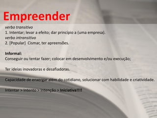 Empreender 
verbo transitivo 1. Intentar; levar a efeito; dar princípio a (uma empresa). verbo intransitivo 2. [Popular] Cismar, ter apreensões. Informal: Conseguir ou tentar fazer; colocar em desenvolvimento e/ou execução; Ter ideias inovadoras e desafiadoras. Capacidade de enxergar além do cotidiano, solucionar com habilidade e criatividade. Intentar > Intento > Intenção > Iniciativa!!!!  