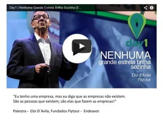 "Eu tenho uma empresa, mas eu digo que as empresas não existem. 
São as pessoas que existem; são elas que fazem as empresas!“ 
Palestra - Eloi D´Avila, Fundados Flytour - Endeavor  