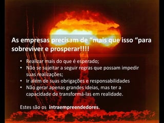 •Realizar mais do que é esperado; 
•Não se sujeitar a seguir regras que possam impedir suas realizações; 
•Ir além de suas obrigações e responsabilidades 
•Não gerar apenas grandes ideias, mas ter a capacidade de transformá-las em realidade. Estes são os intraempreendedores. 
As empresas precisam de “mais que isso “para sobreviver e prosperar!!!!  