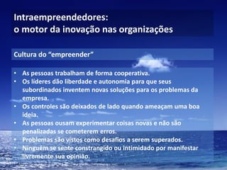 Intraempreendedores: o motor da inovação nas organizações 
•As pessoas trabalham de forma cooperativa. 
•Os líderes dão liberdade e autonomia para que seus subordinados inventem novas soluções para os problemas da empresa. 
•Os controles são deixados de lado quando ameaçam uma boa ideia. 
•As pessoas ousam experimentar coisas novas e não são penalizadas se cometerem erros. 
•Problemas são vistos como desafios a serem superados. 
•Ninguém se sente constrangido ou intimidado por manifestar livremente sua opinião. 
Cultura do “empreender”  