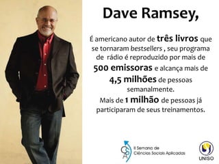 Dave Ramsey,
É americano autor de três livros que
se tornaram bestsellers , seu programa
de rádio é reproduzido por mais de
500 emissoras e alcança mais de
4,5 milhões de pessoas
semanalmente.
Mais de 1 milhão de pessoas já
participaram de seus treinamentos.
 