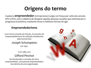 Origens do termo
Empreendedorismo
é um termo oriundo do francês. O conceito de
empreendedorismo foi utilizado inicialmente
pelo economista
Joseph Schumpeter,
em 1950.
E em 1985 com
Gifford Pinchot
foi introduzido o conceito de Intra-
empreendedor, uma pessoa empreendedora
mas dentro de uma organização.
A palavra empreendedor (entrepreneur) surgiu na França por volta dos séculos
XVII e XVIII, com o objetivo de designar aquelas pessoas ousadas que estimulavam o
progresso econômico, mediante novas e melhores formas de agir.
 