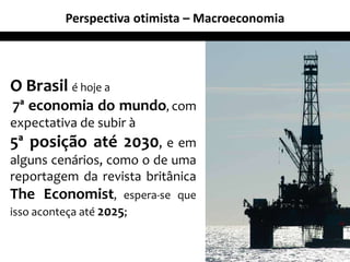 Perspectiva otimista – Macroeconomia
O Brasil é hoje a
7ª economia do mundo, com
expectativa de subir à
5ª posição até 2030, e em
alguns cenários, como o de uma
reportagem da revista britânica
The Economist, espera-se que
isso aconteça até 2025;
14
 