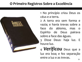 O Primeiro Registros Sobre a Excelência
1 No princípio criou Deus os
céus e a terra.
2 A terra era sem forma e
vazia; e havia trevas sobre a
face do abismo, mas o
Espírito de Deus pairava
sobre a face das águas.
3 Disse Deus: haja luz. E
houve luz.
4 Verificou Deus que a
luz era boa; e fez separação
entre a luz e as trevas. 25
 