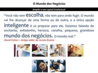 “Você não tem escolha, não tem para onde fugir. O mundo
vai lhe alcançar de uma forma ou de outra, e a única opção
inteligente é se preparar para ele. Estamos falando do
excitante, enfadonho, heroico, canalha, pequeno, grandioso
mundo dos negócios. O mundo real.”
David Cohen – Antigo editor da revista Exame
O Mundo dos Negócios
Amplie o seu capital intelectual
 