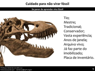Cuidado para não virar fóssil
9
9Professor Daniel de Carvalho Luz
Fone (15) 9 9126 5571 - daniel.luz@aprh.org.br
Se parar de aprender vira fóssil
Tio;
Mestre;
Tradicional;
Conservador;
Vasta experiência;
Anos de janela;
Arquivo vivo;
Já faz parte do
imobilizado;
Placa de inventário.
 