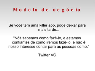 Modelo de negócio Se você tem uma killer app, pode deixar para mais tarde... “ Nós sabemos como fazê-lo, e estamos confiantes de como iremos fazê-lo, e não é nosso interesse contar para as pessoas como.” Twitter VC 
