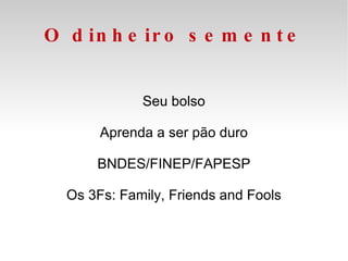 O dinheiro semente Seu bolso Aprenda a ser pão duro BNDES/FINEP/FAPESP Os 3Fs: Family, Friends and Fools 