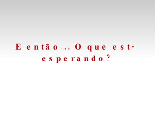 E então... O que está esperando? 