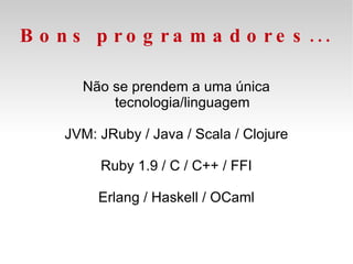 Bons programadores... Não se prendem a uma única tecnologia/linguagem JVM: JRuby / Java / Scala / Clojure Ruby 1.9 / C / C++ / FFI Erlang / Haskell / OCaml 