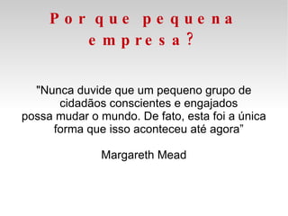 Por que pequena empresa? "Nunca duvide que um pequeno grupo de cidadãos conscientes e engajados possa mudar o mundo. De fato, esta foi a única forma que isso aconteceu até agora” Margareth Mead 