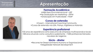 Empreender
com sucesso Apresentação
Formação Acadêmica
•MBA Executivo Internacional – USP
•Pós Graduação em Marketing – ESPM
•Graduação em Publicidade – FAAP
Cursos de extensão
•Coach – International Coaching Community
•Cursos de extensão nos USA, França, Inglaterra e Holanda
Experiência profissional
•25 anos de experiência como executivo de empresas multinacionais e locais
•08 anos atuando como consultor e palestrante - 7.000 profissionais treinados
nas áreas de negócios
Sócio - diretor
•Reconectar Desenvolvimento Humano e Organizacional
•MegaDealer Network Development
 