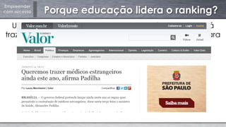 Empreender
com sucesso Porque educação lidera o ranking?
Uma nova estratégia de "atração de cérebros" poderá
trazer cerca de 6 milhões de profissionais estrangeiros para
o Brasil nos próximos anos, segundo a Secretaria de
Assuntos Estratégicos (SAE) do governo.
 