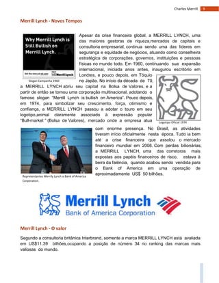 9Charles Merrill
Slogan Campanha 1960
Logotipo Oficial 1974
Representantes Merrily Lynch e Bank of America
Corporation.
Merrill Lynch - Novos Tempos
Apesar da crise financeira global, a MERRILL LYNCH, uma
das maiores gestoras de riqueza,mercados de capitais e
consultoria empresarial, continua sendo uma das líderes em
segurança e equidade de negócios, atuando como conselheira
estratégica de corporações, governos, instituições e pessoas
físicas no mundo todo. Em 1960, continuando sua expansão
internacional, iniciada anos antes, inaugurou escritório em
Londres, e pouco depois, em Tóquio
no Japão. No início da década de 70,
a MERRILL LYNCH abriu seu capital na Bolsa de Valores, e a
partir de então se tornou uma corporação multinacional, adotando o
famoso slogan “Merrill Lynch is bullish on America”. Pouco depois,
em 1974, para simbolizar seu crescimento, força, otimismo e
confiança, a MERRILL LYNCH passou a adotar o touro em seu
logotipo,animal claramente associado à expressão popular
“Bull-market ” (Bolsa de Valores), mercado onde a empresa atua
com enorme presença. No Brasil, as atividades
tiveram início oficialmente nesta época. Tudo ia bem
até a crise financeira que assolou o mercado
financeiro mundial em 2008. Com perdas bilionárias,
a MERRILL LYNCH, uma das corretoras mais
expostas aos papéis financeiros de risco, estava à
beira da falência, quando acabou sendo vendida para
o Bank of America em uma operação de
aproximadamente US$ 50 bilhões.
Merrill Lynch - O valor
Segundo a consultoria britânica Interbrand, somente a marca MERRILL LYNCH está avaliada
em US$11.39 bilhões,ocupando a posição de número 34 no ranking das marcas mais
valiosas do mundo.
 