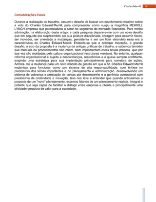 10Charles Merrill
Considerações Finais
Durante a realização do trabalho, assumi o desafio de buscar um envolvimento máximo sobre
a vida do Charles Edward Merrill, para compreender como surgiu a magnífica MERRILL
LYNCH empresa que potencializou o setor no segmento do mercado financeiro. Para minha
admiração, na elaboração deste artigo, a cada pesquisa deparava-me com um novo desafio
que em seguida era surpreendido por sua postura disciplinada, coragem para assumir riscos,
ser inovador, ser orientado a mudanças, persistente e ser um líder visionário essa era a
característica de Charles Edward Merrill. Entende-se que a principal inovação, o grande
desafio, o eixo da proposta é a mudança de antigas práticas de trabalho, e sabemos também
que manuais de procedimentos não criam, nem implementam estas novas práticas, que por
sua vez são moldadas pela cultura organizacional (estruturas mentais). No entanto, qualquer
reforma organizacional é sujeita a desconfianças, resistências e é quase sempre conflitante,
exigindo uma estratégia para sua implantação principalmente para corretora de ações.
Admira- me a mudança para um novo modelo de gestão em que o Sr. Charles Edward Merrill
implantou para funcionar como um sistema de alta responsabilidade, com ênfase no
predomínio dos temas importantes e do planejamento e administração, desenvolvendo um
sistema de cobrança e prestação de contas por desempenho e a gerência operacional com
predomínio da criatividade e inovação. Isso nos leva a entender que quando articulamos a
proposta de um "novo" planejamento, estamos falando de um planejamento realista, integral e
potente que seja capaz de facilitar o diálogo entre empresa e cliente e principalmente uma
atividade geradora de valor para a sociedade.
 