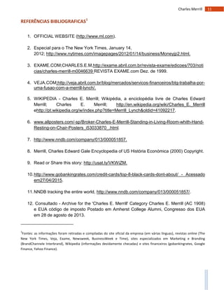 11Charles Merrill
REFERÊNCIAS BIBLIOGRAFICAS1
1. OFFICIAL WEBSITE (http://www.ml.com).
2. Especial para o The New York Times, January 14,
2012; http://www.nytimes.com/imagepages/2012/01/14/business/Moneyjp2.html.
3. EXAME.COM;CHARLES.E.M,http://exame.abril.com.br/revista-exame/edicoes/703/noti
cias/charles-merrill-m0046639 REVISTA EXAME.com Dez. de 1999.
4. VEJA.COM;http://veja.abril.com.br/blog/mercados/servicos-financeiros/btg-trabalha-por-
uma-fusao-com-a-merrill-lynch/.
5. WIKIPEDIA - Charles E. Merrill; Wikipédia, a enciclopédia livre de Charles Edward
Merrill; Charles E. Merrill; http://en.wikipedia.org/wiki/Charles_E._Merrill
ehttp://pt.wikipedia.org/w/index.php?title=Merrill_Lynch&oldid=41092217.
6. www.allposters.com/-sp/Broker-Charles-E-Merrill-Standing-in-Living-Room-whith-Hand-
Resting-on-Chair-Posters_i53033870_.html.
7. http://www.nndb.com/company/013/000051857.
8. Merrill, Charles Edward Gale Encyclopedia of US História Económica (2000) Copyright.
9. Read or Share this story: http://usat.ly/VKWiZM.
10.http://www.gobankingrates.com/credit-cards/top-8-black-cards-dont-about/ - Acessado
em27/04/2015.
11.NNDB tracking the entire world, http://www.nndb.com/company/013/000051857/.
12. Consultado - Archive for the 'Charles E. Merrill' Category Charles E. Merrill (AC 1908)
e EUA código de imposto Postado em Amherst College Alumni, Congresso dos EUA
em 28 de agosto de 2013.
1
Fontes: as informações foram retiradas e compiladas do site oficial da empresa (em várias línguas), revistas online (The
New York Times, Veja, Exame, Newsweek, BusinessWeek e Time), sites especializados em Marketing e Branding
(BrandChannele Interbrand), Wikipedia (informações devidamente checadas) e sites financeiros (gobankingrates, Google
Finance, Yahoo Finance).
 