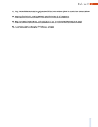 12Charles Merrill
13.http://mundodasmarcas.blogspot.com.br/2007/05/merrill-lynch-is-bullish-on-america.htm
14. http://juntosvencer.com/2014/09/o-empreededor-e-o-cafezinho/
15. http://credito.omelhortrato.com/post/Banco-de-Investimento-Merrill-Lynch.aspx
16. webhostsjt.com/index.php?l=noticias_antigas
 