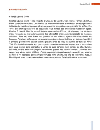 1Charles Merrill
Resumo executivo
Charles Edward Merrill
Charles Edward Merrill (1885-1956) foi o fundador da Merrill Lynch, Pierce, Fenner e Smith, a
maior corretora do mundo. Um analista de mercado brilhante e vendedor, ele reorganizou a
indústria de investimentos para atrair os pequenos investidores no mercado de ações. Em
1945, eles eram apenas 16% da população. Hoje metade dos americanos investe em ações.
Charles E. Merrill, filho de um médico da zona rural da Flórida, foi o homem que iniciou a
maior revolução do mercado financeiro dos últimos100 anos: a democratização do mercado
acionário. Para ele, Wall Street não poderia ser um território apenas de especialistas em
finanças. Para isso, esforçou-se para conferir o máximo de credibilidade ao sistema. Merrill foi
o primeiro grande nome deWall Street a prever a crise de 1929 e a quebra da Bolsa de Nova
York. Em fevereiro daquele ano, preocupado coma crescente especulação, entrou em contato
com seus clientes para aconselhar a venda de suas carteiras num período de alta. Durante
sua vida, esteve tanto nas páginas financeiras quanto nas colunas sociais. Casou-se três
vezes, teve vários casos públicos - "para recarregar minhas baterias", segundo ele, gostava
da noite e foi apelidado pelos amigos de Good Time Charlie. No ano de sua morte, 1956, a
Merrill Lynch era a corretora de valores mais conhecida nos Estados Unidos e no mundo.
 