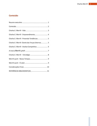 2Charles Merrill
Conteúdo
Resumo executivo .......................................................... 1
Conteúdo........................................................................ 2
Charles E. Merrill - Vida .................................................. 3
Charles E. Merrill - Empreendimento............................. 4
Charles E. Merrill - Prevendo Tendências....................... 5
Charles E. Merrill- Diante das Forças Externas............... 5
Charles E. Merrill - Analise Competitiva......................... 6
A marca Merrill Lynch ................................................... 7
Charles E. Merrill - Estratégia ........................................ 8
Merrill Lynch - Novos Tempos........................................ 9
Merrill Lynch - O valor .................................................... 9
Considerações Finais .................................................... 10
REFERÊNCIAS BIBLIOGRAFICAS..................................... 11
 