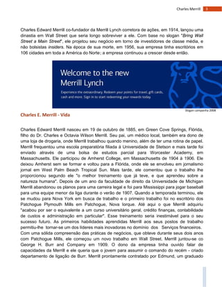 3Charles Merrill
Charles Edward Merrill co-fundador da Merrill Lynch corretora de ações, em 1914, lançou uma
dinastia em Wall Street que seria longo sobreviver a ele. Com base no slogan "Bring Wall
Street a Main Street", ele projetou seu negócio em torno de investidores de classe média, e
não bolsistas insiders. Na época de sua morte, em 1956, sua empresa tinha escritórios em
106 cidades em toda a América do Norte; a empresa continuou a crescer desde então.
Charles E. Merrill - Vida
Charles Edward Merrill nasceu em 19 de outubro de 1885, em Green Cove Springs, Flórida,
filho do Dr. Charles e Octavia Wilson Merrill. Seu pai, um médico local, também era dono de
uma loja de drogaria, onde Merrill trabalhou quando menino, além de ter uma rotina de papel.
Merrill frequentou uma escola preparatória filiada à Universidade de Stetson e mais tarde foi
enviado através de uma bolsa de estudos parcial para Worcester Academy, em
Massachusetts. Ele participou de Amherst College, em Massachusetts de 1904 à 1906. Ele
deixou Amherst sem se formar e voltou para a Flórida, onde ele se envolveu em jornalismo
jornal em West Palm Beach Tropical Sun. Mais tarde, ele comentou que o trabalho lhe
proporcionou segundo ele "o melhor treinamento que já teve, e que aprendeu sobre a
natureza humana". Depois de um ano da faculdade de direito da Universidade de Michigan
Merrill abandonou os planos para uma carreira legal e foi para Mississippi para jogar baseball
para uma equipe menor da liga durante o verão de 1907. Quando a temporada terminou, ele
se mudou para Nova York em busca de trabalho e o primeiro trabalho foi no escritório dos
Patchogue Plymouth Mills em Patchogue, Nova Iorque. Até aqui o que Merrill adquiriu
"acabou por ser o equivalente a um curso universitário geral, crédito finanças, contabilidade
de custos e administração em particular". Esse treinamento seria inestimável para o seu
sucesso futuro. As primeiros habilidades aprendidas Merrill aos seus postos de trabalho
permitiu-lhe tornar-se um dos líderes mais inovadoras no domínio dos Serviços financeiros.
Com uma sólida compreensão das práticas de negócios, que obteve durante seus dois anos
com Patchogue Mills, ele começou um novo trabalho em Wall Street. Merrill juntou-se co
George H. Burr and Company em 1909. O dono da empresa tinha ouvido falar de
capacidades da Merrill e ele queria que o jovem para assumir o comando do recém - criado
departamento de ligação de Burr. Merrill prontamente contratado por Edmund, um graduado
Slogan campanha 2008
 