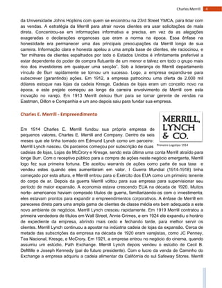 4Charles Merrill
Primeiro Logotipo 1914
da Universidade Johns Hopkins com quem se encontrou na 23rd Street YMCA, para lidar com
as vendas. A estratégia da Merrill para atrair novos clientes era usar solicitações de mala
direta. Concentrou-se em informações informativa e precisa, em vez de as alegações
exageradas e declarações enganosas que eram a norma na época. Essa ênfase na
honestidade era permanecer uma das principais preocupações da Merrill longo de sua
carreira. Informação clara e honesta apelou a uma ampla base de clientes, ele raciocinou, e
"ter milhares de clientes espalhados por todo o Estados Unidos é infinitamente preferível a
estar dependente do poder de compra flutuante de um menor e talvez em todo o grupo mais
rico dos investidores em qualquer uma secção”. Sob a liderança do Merrill departamento
vínculo de Burr rapidamente se tornou um sucesso. Logo, a empresa expandiu-se para
subscrever (garantindo) ações. Em 1912, a empresa patrocinou uma oferta de 2.000 mil
dólares estoque nas lojas da cadeia Kresge. Cadeias de lojas eram um conceito novo na
época, e este projeto começou ao longo da carreira envolvimento de Merrill com esta
inovação no varejo. Em 1913 Merrill deixou Burr para se tornar gerente de vendas na
Eastman, Dillon e Companhia e um ano depois saiu para fundar sua empresa.
Charles E. Merrill - Empreendimento
Em 1914 Charles E. Merrill fundou sua própria empresa de
pequenos valores, Charles E. Merrill and Company. Dentro de seis
meses que ele tinha tomado em Edmund Lynch como um parceiro:
Merrill Lynch nasceu. Os parceiros começou por subscrição de duas
cadeias de lojas, Lojas de McCrory e Kresge, sendo esta última uma conta Merrill atraído para
longe Burr. Com o receptivo público para a compra de ações neste negócio emergente, Merrill
logo fez sua primeira fortuna. Ele aceitou warrants de ações como parte de sua taxa e
vendeu estes quando eles aumentaram em valor. I Guerra Mundial (1914-1918) tinha
começado por esta altura, e Merrill entrou para o Exército dos EUA como um primeiro tenente
do corpo de ar. Depois da guerra Merrill voltou para sua empresa para supervisionar seu
período de maior expansão. A economia estava crescendo EUA na década de 1920. Muitos
norte- americanos haviam comprado títulos de guerra, familiarizando-os com o investimento;
eles estavam prontos para expandir a empreendimentos corporativos. A ênfase de Merrill em
pareceres direto para uma ampla gama de clientes de classe média era bem adequada a este
novo ambiente de negócios. Merrill Lynch cresceu rapidamente. Em 1919 Merrill contratou a
primeira vendedora de títulos em Wall Street, Annie Grimes, e em 1924 ele expandiu o horário
de expediente da empresa, abrindo mais cedo e fechando tarde, para melhor servir os
clientes. Merrill Lynch continuou a apostar na indústria cadeia de lojas da expansão. Cerca de
metade das subscrições da empresa na década de 1920 eram varejistas, como JC Penney,
Tea Nacional, Kresge, e McCrory. Em 1921, a empresa entrou no negócio do cinema, quando
assumiu um estúdio, Path Exchange. Merrill Lynch depois vendeu o estúdio de Cecil B.
DeMille e Joseph Kennedy (pai do futuro presidente). Com o lucro da venda de Caminho do
Exchange a empresa adquiriu a cadeia alimentar da Califórnia do sul Safeway Stores. Merrill
 