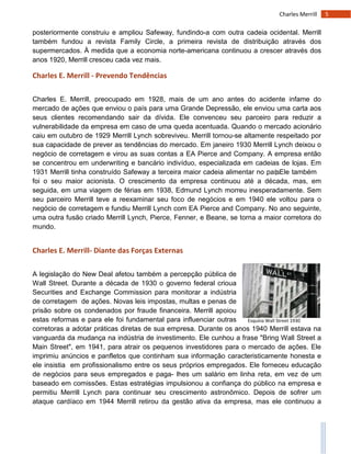 5Charles Merrill
Esquina Wall Street 1930
posteriormente construiu e ampliou Safeway, fundindo-a com outra cadeia ocidental. Merrill
também fundou a revista Family Circle, a primeira revista de distribuição através dos
supermercados. À medida que a economia norte-americana continuou a crescer através dos
anos 1920, Merrill cresceu cada vez mais.
Charles E. Merrill - Prevendo Tendências
Charles E. Merrill, preocupado em 1928, mais de um ano antes do acidente infame do
mercado de ações que enviou o país para uma Grande Depressão, ele enviou uma carta aos
seus clientes recomendando sair da dívida. Ele convenceu seu parceiro para reduzir a
vulnerabilidade da empresa em caso de uma queda acentuada. Quando o mercado acionário
caiu em outubro de 1929 Merrill Lynch sobreviveu. Merrill tornou-se altamente respeitado por
sua capacidade de prever as tendências do mercado. Em janeiro 1930 Merrill Lynch deixou o
negócio de corretagem e virou as suas contas a EA Pierce and Company. A empresa então
se concentrou em underwriting e bancário indivíduo, especializada em cadeias de lojas. Em
1931 Merrill tinha construído Safeway a terceira maior cadeia alimentar no país; Ele também
foi o seu maior acionista. O crescimento da empresa continuou até a década, mas, em
seguida, em uma viagem de férias em 1938, Edmund Lynch morreu inesperadamente. Sem
seu parceiro Merrill teve a reexaminar seu foco de negócios e em 1940 ele voltou para o
negócio de corretagem e fundiu Merrill Lynch com EA Pierce and Company. No ano seguinte,
uma outra fusão criado Merrill Lynch, Pierce, Fenner, e Beane, se torna a maior corretora do
mundo.
Charles E. Merrill- Diante das Forças Externas
A legislação do New Deal afetou também a percepção pública de
Wall Street. Durante a década de 1930 o governo federal crioua
Securities and Exchange Commission para monitorar a indústria
de corretagem de ações. Novas leis impostas, multas e penas de
prisão sobre os condenados por fraude financeira. Merrill apoiou
estas reformas e para ele foi fundamental para influenciar outras
corretoras a adotar práticas diretas de sua empresa. Durante os anos 1940 Merrill estava na
vanguarda da mudança na indústria de investimento. Ele cunhou a frase "Bring Wall Street a
Main Street", em 1941, para atrair os pequenos investidores para o mercado de ações. Ele
imprimiu anúncios e panfletos que continham sua informação caracteristicamente honesta e
ele insistia em profissionalismo entre os seus próprios empregados. Ele forneceu educação
de negócios para seus empregados e paga- lhes um salário em linha reta, em vez de um
baseado em comissões. Estas estratégias impulsionou a confiança do público na empresa e
permitiu Merrill Lynch para continuar seu crescimento astronômico. Depois de sofrer um
ataque cardíaco em 1944 Merrill retirou da gestão ativa da empresa, mas ele continuou a
 
