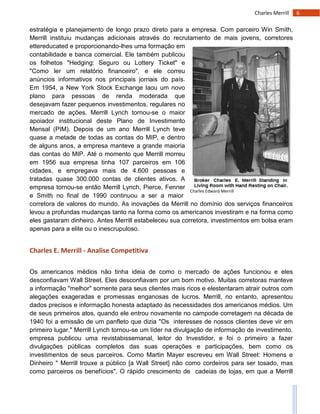 6Charles Merrill
Charles Edward Merrill
estratégia e planejamento de longo prazo direto para a empresa. Com parceiro Win Smith,
Merrill instituiu mudanças adicionais através do recrutamento de mais jovens, corretores
ettereducated e proporcionando-lhes uma formação em
contabilidade e banca comercial. Ele também publicou
os folhetos "Hedging: Seguro ou Lottery Ticket" e
"Como ler um relatório financeiro", e ele correu
anúncios informativos nos principais jornais do país.
Em 1954, a New York Stock Exchange laou um novo
plano para pessoas de renda moderada que
desejavam fazer pequenos investimentos, regulares no
mercado de ações. Merrill Lynch tornou-se o maior
apoiador institucional deste Plano de Investimento
Mensal (PIM). Depois de um ano Merrill Lynch teve
quase a metade de todas as contas do MIP, e dentro
de alguns anos, a empresa manteve a grande maioria
das contas do MIP. Até o momento que Merrill morreu
em 1956 sua empresa tinha 107 parceiros em 106
cidades, e empregava mais de 4.600 pessoas e
tratadas quase 300.000 contas de clientes ativos. A
empresa tornou-se então Merrill Lynch, Pierce, Fenner
e Smith; no final de 1990 continuou a ser a maior
corretora de valores do mundo. As inovações da Merrill no domínio dos serviços financeiros
levou a profundas mudanças tanto na forma como os americanos investiram e na forma como
eles gastaram dinheiro. Antes Merrill estabeleceu sua corretora, investimentos em bolsa eram
apenas para a elite ou o inescrupuloso.
Charles E. Merrill - Analise Competitiva
Os americanos médios não tinha ideia de como o mercado de ações funcionou e eles
desconfiavam Wall Street. Eles desconfiavam por um bom motivo. Muitas corretoras manteve
a informação "melhor" somente para seus clientes mais ricos e elestentaram atrair outros com
alegações exageradas e promessas enganosas de lucros. Merrill, no entanto, apresentou
dados precisos e informação honesta adaptado às necessidades dos americanos médios. Um
de seus primeiros atos, quando ele entrou novamente no campode corretagem na década de
1940 foi a emissão de um panfleto que dizia "Os interesses de nossos clientes deve vir em
primeiro lugar." Merrill Lynch tornou-se um líder na divulgação de informação de investimento.
empresa publicou uma revistabissemanal, leitor do Investidor, e foi o primeiro a fazer
divulgações públicas completos das suas operações e participações, bem como os
investimentos de seus parceiros. Como Martin Mayer escreveu em Wall Street: Homens e
Dinheiro " Merrill trouxe a público [a Wall Street] não como cordeiros para ser tosado, mas
como parceiros os benefícios". O rápido crescimento de cadeias de lojas, em que a Merrill
 