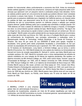 7Charles Merrill
Slogan Official 1974
também foi instrumental, afetou profundamente a economia dos EUA. Antes da introdução
destas cadeias gigantes a maioria dos americanos, comprava em lojas pequenas estilo mom-
and-pop que operavam com um pequeno volume e praticados preços mais elevados. Como
as cadeias poderia operar em uma economia de escala que poderia oferecer maior variedade
de produtos a preços mais baixos. O crescimento das cadeias se tornou uma ameaça tão
grande para os pequenos retalhistas que o legislador da Califórnia aprovou um imposto sobre
as cadeias de lojas, que absorveram cerca de 20 por cento do lucro líquido da Safeway.
Confiantes de que os consumidores queriam os melhores preços e seleção que cadeias
poderia oferecer, gestão Safeway pediu que a questão seja submetida a votação popular. Em
1936 eleitores em todo o estado do referendo na Califórnia revogou o imposto. A mensagem
era clara: os consumidores queriam cadeias de lojas. Merrill depois comentou: "Se algum dia
eu chegar ao céu, será porque eu ajudei a baixar o preço do leite por um centavo por litro em
Los Angeles". Merrill usado uma parte substancial da sua riqueza para promover os princípios
pelos quais ele tinha feito sua fortuna. Em 1945, ele criou a Fundação Merrill para o avanço
do conhecimento de Investimento, que concedeu subvenções a instituições como o
Massachusetts Institute of Technology, Instituto Brookings, e da Escola de Finanças da
Wharton. Ele doou 95 por cento de sua 25000000 $ estate para igrejas, hospitais e
faculdades. Uma grande parte desta propriedade faculdades e universidades do Sul que
serviam as populações afro-americanos que o apoiavam. Em 1951, ele doou sua propriedade
de 16 hectares em Southampton, Long Island, a Amherst College, que se tornou o centro
Merrill of Economics. Em 1953 Merrill dotado de uma cadeira de medicina na Universidade de
Harvard em honra de coração especialista Dr. Samuel A. Levine, que tratou Merrill para sua
condição cardíaca. Em 1947, Merrill foi nomeado como o único representante da indústria de
valores mobiliários em uma votação de 50 líderes de negócios pendentes. Ele recebeu um
diploma honorário da MA Amherst College, em 1933, entre outros títulos “honoris” causa da
Universidade de Michigan, em 1945, John B. Stetson University em 1946, Amherst College,
em 1948, Kenyon College em 1949, e um diploma da Universidade de Nova Iorque em 1950.
Charles Merrill casou-se três vezes: primeiro com Eliza Igreja em 1912, tiveram dois filhos,
Charles Edward e Doris;segundo casamento com Helen Ingram em 1925, com quem teve um
filho, James Ingram Merrill (eles sedivorciaram em 1937); e Kenta Des More (o casamento
durou de 1939 até seu divórcio em 1952). Merrill passou seus últimos anos em sua casa em
Porto Merrill em Palm Beach, na Flórida, onde faleceu aos 70 anos de idade em 06 de
outubro de 1956.
A marca Merrill Lynch
A MERRILL LYNCH é uma empresa
global, líder em administração financeira e
consultoria de investimentos, presente em mais de 50 países espalhados por todos os
continentes, com 56.200 funcionários no mundo. A empresa gerencia aproximadamente US$
1.4 trilhões de recursos totais de seus clientes.
 