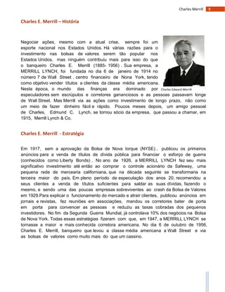 8Charles Merrill
Charles Edward Merrill
Charles E. Merrill – História
Negociar ações, mesmo com a atual crise, sempre foi um
esporte nacional nos Estados Unidos. Há várias razões para o
investimento nas bolsas de valores serem tão popular nos
Estados Unidos, mas ninguém contribuiu mais para isso do que
o banqueiro Charles E. Merrill (1885- 1956) . Sua empresa, a
MERRILL LYNCH, foi fundada no dia 6 de janeiro de 1914 no
número 7 de Wall Street , centro financeiro de Nona York, tendo
como objetivo vender títulos a clientes da classe média americana.
Nesta época, o mundo das finanças era dominado por
especuladores sem escrúpulos e corretores gananciosos e as pessoas passavam longe
de Wall Street. Mas Merrill via as ações como investimento de longo prazo, não como
um meio de fazer dinheiro fácil e rápido. Poucos meses depois, um amigo pessoal
de Charles, Edmund C. Lynch, se tornou sócio da empresa, que passou a chamar, em
1915, Merrill Lynch & Co.
Charles E. Merrill - Estratégia
Em 1917, sem a aprovação da Bolsa de Nova Iorque (NYSE) , publicou os primeiros
anúncios para a venda de títulos de dívida pública para financiar o esforço de guerra
(conhecidos como Liberty Bonds) . No ano de 1926, a MERRILL LYNCH fez seu mais
significativo investimento até então ao comprar o controle acionário da Safeway, uma
pequena rede de mercearia californiana, que na década seguinte se transformaria na
terceira maior do país. Em pleno período de especulação dos anos 20, recomendou a
seus clientes a venda de títulos suficientes para saldar as suas dívidas, fazendo o
mesmo, e sendo uma das poucas empresas sobreviventes ao crash da Bolsa de Valores
em 1929.Para explicar o funcionamento do mercado e atrair clientes, publicou anúncios em
jornais e revistas, fez reuniões em associações, mandou os corretores bater de porta
em porta para convencer as pessoas e reduziu as taxas cobradas dos pequenos
investidores. No fim da Segunda Guerra Mundial, já controlava 10% dos negócios na Bolsa
de Nova York. Todas essas estratégias fizeram com que, em 1947, a MERRILL LYNCH se
tornasse a maior e mais conhecida corretora americana. No dia 6 de outubro de 1956,
Charles E. Merrill, banqueiro que levou a classe média americana a Wall Street e via
as bolsas de valores como muito mais do que um cassino.
 