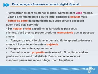 Para começar a funcionar no mundo digital. Que tal...


- Familiarizar-se com as arenas digitais. Comece com você mesmo.
- Virar o alto-falante para o outro lado: começar a escutar mais
- Tornar-se parte da comunidade que você serve e descobrir
quem você está servindo
- Ser notável e criar experiências fantásticas para seus
clientes. Você precisa propor produtos memoráveis que as pessoas
amem.
- Abraçar o caos. Não planejar demais. Muito aprendizado nesse
mundo irá acontecer durante a trajetória.
- Navegar com cautela, aprendendo.
- Encontrar o seu propósito mais elevado. O capital social só
ganha valor se você o distribuir. Descubra como você irá
mandá-lo para a sua rede e o faça... com freqüência.
 