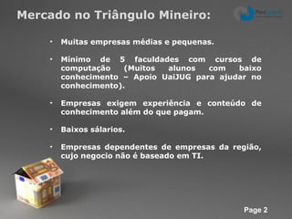 Mercado no Triângulo Mineiro: Muitas empresas médias e pequenas. Mínimo de 5 faculdades com cursos de computação (Muitos alunos com baixo conhecimento – Apoio UaiJUG para ajudar no conhecimento). Empresas exigem experiência e conteúdo de conhecimento além do que pagam. Baixos sálarios.  Empresas dependentes de empresas da região, cujo negocio não é baseado em TI. 