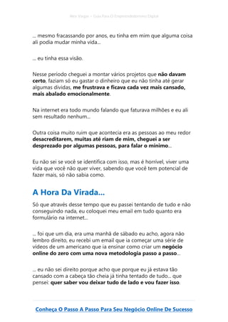 Alex Vargas – Guia Para O Empreendedorismo Digital
Conheça O Passo A Passo Para Seu Negócio Online De Sucesso
... mesmo fracassando por anos, eu tinha em mim que alguma coisa
ali podia mudar minha vida...
... eu tinha essa visão.
Nesse período cheguei a montar vários projetos que não davam
certo, faziam só eu gastar o dinheiro que eu não tinha até gerar
algumas dividas, me frustrava e ficava cada vez mais cansado,
mais abalado emocionalmente.
Na internet era todo mundo falando que faturava milhões e eu ali
sem resultado nenhum...
Outra coisa muito ruim que acontecia era as pessoas ao meu redor
desacreditarem, muitas até riam de mim, cheguei a ser
desprezado por algumas pessoas, para falar o mínimo...
Eu não sei se você se identifica com isso, mas é horrível, viver uma
vida que você não quer viver, sabendo que você tem potencial de
fazer mais, só não sabia como.
A Hora Da Virada...
Só que através desse tempo que eu passei tentando de tudo e não
conseguindo nada, eu coloquei meu email em tudo quanto era
formulário na internet...
... foi que um dia, era uma manhã de sábado eu acho, agora não
lembro direito, eu recebi um email que ia começar uma série de
vídeos de um americano que ia ensinar como criar um negócio
online do zero com uma nova metodologia passo a passo...
... eu não sei direito porque acho que porque eu já estava tão
cansado com a cabeça tão cheia já tinha tentado de tudo... que
pensei: quer saber vou deixar tudo de lado e vou fazer isso.
 