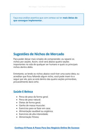 Alex Vargas – Guia Para O Empreendedorismo Digital
Conheça O Passo A Passo Para Seu Negócio Online De Sucesso
Faça essa análise assertiva que com certeza vai ter mais ideias do
que consegue implementar...
Sugestões de Nichos de Mercado
Para poder deixar mais simples de compreender, eu separei os
nichos por seções. Assim, você verá abaixo quatro seções
importantes na vida de qualquer ser humano e quais os principais
nichos dentro deles.
Entretanto, se lendo os nichos abaixo você tiver uma outra ideia, ou
acreditar que ficou faltando algum nicho, você pode inseri-lo e
seguir por ele, pois se está dentro das quatro seções primordiais,
provavelmente dará certo.
Saúde E Beleza
• Perca de peso da forma geral;
• Perca de peso natural;
• Dietas de forma geral;
• Ganho de massa muscular;
• Exercícios para se fazer em casa;
• Alimentação saudável ou orgânica;
• Exercícios de alta intensidade;
• Alimentação Fitness;
 