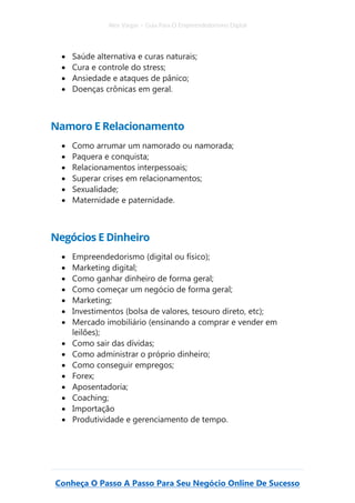Alex Vargas – Guia Para O Empreendedorismo Digital
Conheça O Passo A Passo Para Seu Negócio Online De Sucesso
• Saúde alternativa e curas naturais;
• Cura e controle do stress;
• Ansiedade e ataques de pânico;
• Doenças crônicas em geral.
Namoro E Relacionamento
• Como arrumar um namorado ou namorada;
• Paquera e conquista;
• Relacionamentos interpessoais;
• Superar crises em relacionamentos;
• Sexualidade;
• Maternidade e paternidade.
Negócios E Dinheiro
• Empreendedorismo (digital ou físico);
• Marketing digital;
• Como ganhar dinheiro de forma geral;
• Como começar um negócio de forma geral;
• Marketing;
• Investimentos (bolsa de valores, tesouro direto, etc);
• Mercado imobiliário (ensinando a comprar e vender em
leilões);
• Como sair das dívidas;
• Como administrar o próprio dinheiro;
• Como conseguir empregos;
• Forex;
• Aposentadoria;
• Coaching;
• Importação
• Produtividade e gerenciamento de tempo.
 