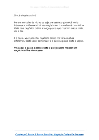 Alex Vargas – Guia Para O Empreendedorismo Digital
Conheça O Passo A Passo Para Seu Negócio Online De Sucesso
Sim, é simples assim!
Porem a escolha de nicho, ou seja, um assunto que você tenha
interesse e então construir seu negócio em torno disso é uma ótima
ideia para negócios online a longo prazo, que crescem mais e mais,
dia a dia.
E é claro... você pode ter negócios online em vários nichos
diferentes, basta saber como fazer e o passo a passo exato a seguir.
Veja aqui o passo a passo exato e prático para montar um
negócio online de sucesso.
 
