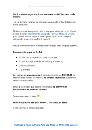 Alex Vargas – Guia Para O Empreendedorismo Digital
Conheça O Passo A Passo Para Seu Negócio Online De Sucesso
Você pode começar absolutamente sem nada! Sim, sem nada
mesmo.
… Essa semana mesmo, eu comecei um projeto online totalmente
novo e do zero.
Fiz isso porque vou gravar tudo e usar para entregar como bônus
dentro do meu Treinamento Completo Formula Negócio Online,
para que os alunos vejam tudo na pratica (sim estou sempre
colocando novos conteúdos lá dentro).
Nesse exemplo eu usei o modelo de afiliados mais simples possível.
Basicamente o que eu fiz foi:
• Escolhi um bom produto para promover;
• Escolhi a plataforma de anúncios que iria usar;
• Criei os anúncios;
• … E pronto!
Em menos de uma semana já estava com mais de R$ 500,00 de
faturamento e (mais ou menos) 25 boletos impressos esperando
serem compensados…
Então posso dizer que estava com quase R$ 1000,00 de
faturamento na primeira semana.
Só que aqui vem o lance ...
Eu comecei tudo isso SEM NADA… Do absoluto zero!
Você entende o potencial disso?
 