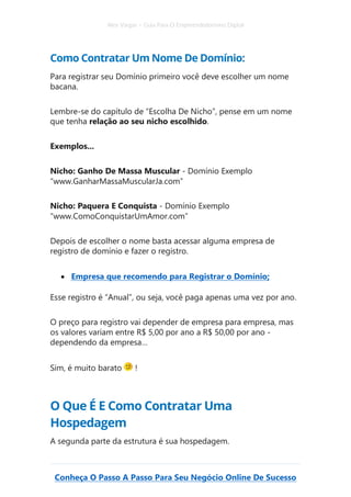 Alex Vargas – Guia Para O Empreendedorismo Digital
Conheça O Passo A Passo Para Seu Negócio Online De Sucesso
Como Contratar Um Nome De Domínio:
Para registrar seu Domínio primeiro você deve escolher um nome
bacana.
Lembre-se do capítulo de “Escolha De Nicho”, pense em um nome
que tenha relação ao seu nicho escolhido.
Exemplos...
Nicho: Ganho De Massa Muscular - Domínio Exemplo
“www.GanharMassaMuscularJa.com”
Nicho: Paquera E Conquista - Domínio Exemplo
“www.ComoConquistarUmAmor.com”
Depois de escolher o nome basta acessar alguma empresa de
registro de domínio e fazer o registro.
• Empresa que recomendo para Registrar o Domínio;
Esse registro é “Anual”, ou seja, você paga apenas uma vez por ano.
O preço para registro vai depender de empresa para empresa, mas
os valores variam entre R$ 5,00 por ano a R$ 50,00 por ano -
dependendo da empresa…
Sim, é muito barato !
O Que É E Como Contratar Uma
Hospedagem
A segunda parte da estrutura é sua hospedagem.
 